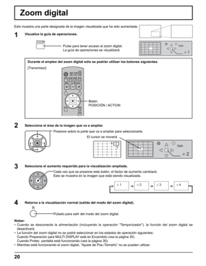 Page 20
2 
Salir
2
1
Salir
× 1× 2× 3× 4
20
Durante el empleo del zoom digital sólo se podrán utilizar los bot\
ones siguientes.
[Transmisor]
Botón 
POSICIÓN / ACTION
Zoom digital
Esto muestra una parte designada de la imagen visualizada que ha sido au\
mentada.
1Visualice la guía de operaciones.Pulse para tener acceso al zoom digital.
La guía de operaciones se visualizará.
Seleccione el área de la imagen que va a ampliar. Presione sobre la parte que va a ampliar para seleccionarla.
Retorno a la visualización...