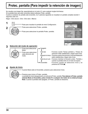 Page 30
30
No visualice una imagen ﬁ ja, especialmente en el modo 4:3, para cualquier longitud del tiempo.
Si la pantalla tiene que estar encendida deberá utilizarse Protec. pa\
ntalla.
Cuando el protector de pantalla está encendido, los 5 patrones siguie\
ntes se visualizan en pantalla completa durante 5 
segundos cada uno.
Negro →Gris oscuro →Gris →Gris claro →Blanco
Protec. pantalla (Para impedir la retención de imagen)
Protec. pantalla
Inicio
Modo Apagado
HORA ACTUAL    MON 0 : 02
1/2
Señal
Etiqueta de...