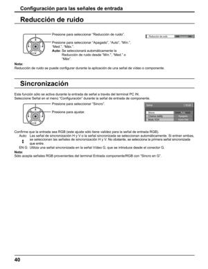 Page 40
()
Reducción de ruidoApagado
Nota: 
Reducción de ruido se puede conﬁ gurar durante la aplicación de una señal de vídeo o componente.\
Con ﬁ guración para las señales de entrada
Presione para seleccionar “Reducción de ruido”.
Presione para seleccionar “Apagado”, “Auto”, “Mín.”\
, 
“Med.”, “Máx.”.
Auto:   Se seleccionará automáticamente la 
Reducción de ruido desde “Mín., “Med.” o 
“Máx”.
Reducción de ruido
Sincronización
Sincro
Señal [ 
RGB  ]
Cinema reality
Modo XGA Auto
Apagado
1024×768
Con ﬁ rme que...