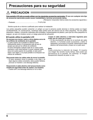 Page 6
6
Precauciones para su seguridad
Esta pantalla LCD sólo se puede utilizar con los siguientes accesorio\
s opcionales. El uso con cualquier otro tipo 
de accesorios opcionales puede causar inestabilidad y terminar provocand\
o daños.  
(Panasonic Corporation fabrica todos los accesorios siguientes.)
• Pedestal ......................................................   TY-STLF20
Solicite ayuda de un técnico cuali ﬁ cado para realizar la instalación.
Las partes pequeñas pueden presentar un peligro ya que la...