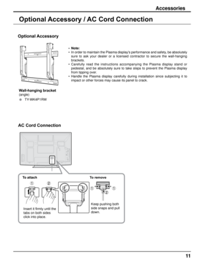 Page 1111
Accessories
Optional Accessory / AC Cord Connection
Optional Accessory
Wall-hanging bracket
(angle)
• TY-WK4P1RWNote:
In order to maintain the Plasma display's performance and safety, be absolutely 
sure  to  ask  your  dealer  or  a  licensed  contractor  to  secure  the  wall-hanging 
brackets.
Carefully  read  the  instructions  accompanying  the  Plasma  display  stand  or 
pedestal,  and  be  absolutely  sure  to  take  steps  to  prevent  the  Plasma  display 
from tipping over.
Handle  the...