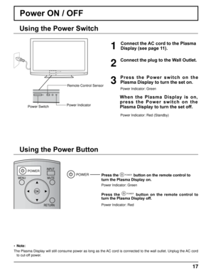 Page 17DISPLAY
POWERINPUTMUTE
RETURN
OFF TIMERRECALL ASPECT
CH VOL
MENU
TNQ4CM051
17
Power ON / OFF 
Connect the AC cord to the Plasma 
Display (see page 11).
Press the POWER button on the remote control to 
turn the Plasma Display on.
Power Indicator: Green
Press  the POWER  button  on  the  remote  control  to 
turn the Plasma Display off.
Power Indicator: Red
POWER
Power Indicator
Power Switch Remote Control Sensor
1
P r e s s   t h e   P o w e r   s w i t c h   o n   t h e 
Plasma Display to turn the set...