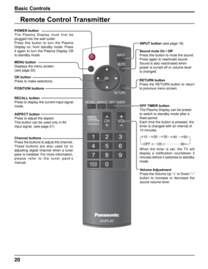 Page 2020
POWERINPUTMUTE
RETURN
OFF TIMERRECALL ASPECT
CH VOL
MENU
TNQ4CM051
DISPLAY
Basic Controls
OK button
Press to make selections. POWER button
T h e   P l a s m a   D i s p l a y   m u s t   f i r s t   b e 
plugged into the wall outlet.
Press  this  button  to  turn  the  Plasma 
Display  on,  from  standby  mode.  Press 
it  again  to  turn  the  Plasma  Display  Off 
to standby mode.
Volume Adjustment
Press the Volume Up “+” or Down “–” 
button  to  increase  or  decrease  the 
sound volume level....