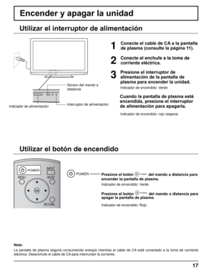 Page 17DISPLAY
POWERINPUTMUTE
RETURN
OFF TIMERRECALL ASPECT
CH VOL
MENU
TNQ4CM051
17
Encender y apagar la unidad 
Conecte el enchufe a la toma de 
corriente eléctrica.
Presione el botón POWER del mando a distancia para 
encender la pantalla de plasma.
Indicador de encendido: Verde
Presione el botón POWER del mando a distancia para 
apagar la pantalla de plasma.
Indicador de encendido: Rojo
POWER
Indicador de alimentación Interruptor de alimentación Sensor del mando a 
distancia
1
Presione el interruptor de...