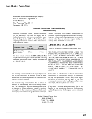 Page 33
Garantía limitada para pantallas profesionales de panel plano de Panasonic
Panasonic Professional Display Company
Unit of Panasonic Corporation of 
North America 
One Panasonic Way 1F-10
Secaucus, NJ  07094Panasonic Professional Flat Panel DisplayLimited Warranty
Models or Parts Part
Warranty Labor
Warranty
Professional Flat 
Panel Display
LIMITS AND EXCLUSIONS
There are no express warranties except as listed above.
THE  WARRANTOR  SHALL  NOT  BE  LIABLE  FOR 
INCIDENTAL  OR  CONSEQUENTIAL...