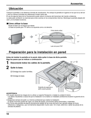 Page 1010
PO W ER
Preparación para la instalación en pared
Accesorios
Antes de instalar la pantalla en la pared, debe quitar la base de dicha pantalla.
Siga los pasos que se indican a continuación:
1Desconecte todos los cables de la pantalla.
2Quite la base.
A Extraiga los cuatro tornillos.
B Extraiga la base.
ADVERTENCIA
• El usuario asumirá los riesgos de no utilizar un soporte Panasonic o \
instalar la unidad él mismo.
  Los daños resultantes a causa de que la instalación no la realice \
un instalador...