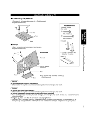Page 77
Quick Start Guide
 Accessories/Optional Accessory
Accessories
Assembly screws
(4 of each)
 
A
M5 x 18 (Silver)
B
M5 x 25 (Black)
Poles (2)
LR
L or R is printed at the 
bottom of the poles.
 Base (1)
Attaching the pedestal to TV
■Assembling the pedestal
  Fix securely with assembly screws A. (Total 4 screws)
 
 Tighten screws firmly.
 
A
L
R
Pole Front
Pole
Base
■Set-up
  Carry out work on a horizontal and level surface.
 
 Tighten screws firmly.
 
B
 Fix securely with assembly screws B. 
(Total 4...