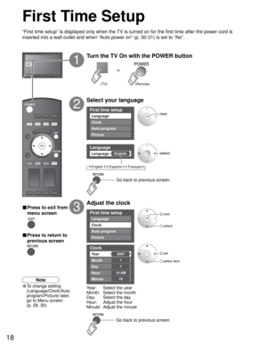 Page 1818
First time setup
Language
Auto program
Picture Clock
Language
EnglishLanguage
First time setup
Auto program
Picture
Language
Clock
Clock
2007Ye a r
Month
7
1
Day
Hour
10
10 AM
Minute
or
First Time Setup
“First time setup” is displayed only when the TV is turned on for the first time after the power cord is 
inserted into a wall outlet and when “Auto power on” (p. 30-31) is set to “No”.
Turn the TV On with the POWER button
1
Select your language
2
Adjust the clock
3
Year:  Select the year
Month:...