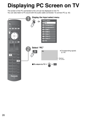 Page 2626
PC
Input select
1
2
3
4
5
6
7TV
Component 1
Component 2
HDMI 1
HDMI 2
Video 1
Video 27Video 2
8Video 3
9PC
■ To return to TV      
Displaying PC Screen on TV
The screen of the PC connected to the unit can be displayed on the TV.
You can also listen to PC sound with the audio cable connected. To connect PC (p. 42)
Displays
PC screen
1
2
Select “PC”
• Corresponding signals 
(p. 53)
Display the Input select menu 