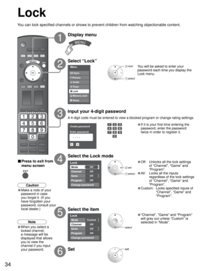 Page 3434
Menu
Audio
Lock
Setup Memory card Timer Picture EZ Sync
Create password
Enter password.
0
9
- ----
Lock
Mode
Channel
Game
Program
Off
Off
Off
Off
Change password
Lock
Mode
Channel
Game
Program
Custom
Off
Off
Off
Change password
Lock
You can lock specified channels or shows to prevent children from watching objectionable content.
Display menu
Select “Lock”
You will be asked to enter your 
password each time you display the 
Lock menu.
A 4-digit code must be entered to view a blocked program or change...