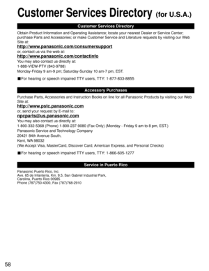 Page 5858
Customer Services Directory (for U.S.A.)
Customer Services Directory
Accessory Purchases
Service in Puerto Rico
Obtain Product Information and Operating Assistance; locate your nearest Dealer or Service Center; 
purchase Parts and Accessories; or make Customer Service and Literature requests by visiting our Web 
Site at:
http://www.panasonic.com/consumersupport
or, contact us via the web at:
http://www.panasonic.com/contactinfo
You may also contact us directly at:
1-888-VIEW-PTV (843-9788)...