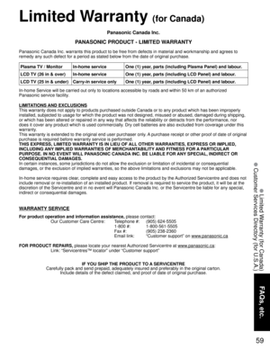 Page 5959
FAQs, etc.
 Limited Warranty (for Canada)
 Customer Services Directory (for U.S.A.)
Panasonic Canada Inc.
PANASONIC PRODUCT - LIMITED WARRANTY
Panasonic Canada Inc. warrants this product to be free from defects in material and workmanship and agrees to 
remedy any such defect for a period as stated below from the date of original purchase.
In-home Service will be carried out only to locations accessible by roads and within 50 km of an authorized 
Panasonic service facility.
LIMITATIONS AND EXCLUSIONS...
