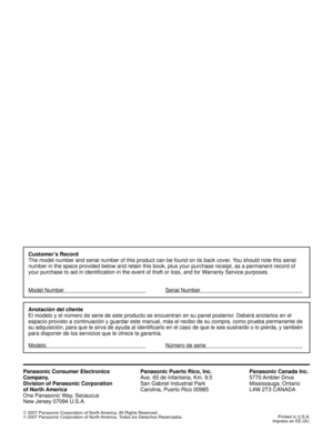 Page 60Panasonic Consumer Electronics
Company,
Division of Panasonic Corporation
of North America
One Panasonic Way, Secaucus
New Jersey 07094 U.S.A.Panasonic Puerto Rico, Inc.
Ave. 65 de Infanteria, Km. 9.5
San Gabriel Industrial Park
Carolina, Puerto Rico 00985Panasonic Canada Inc.
5770 Ambler  Drive
Mississauga, Ontario
L4W 2T3 CANADA
©
 2007 Panasonic Corporation of North America. All Rights Reserved.
©
 2007 Panasonic Corporation of North America. Todos los Derechos Reservados.Printed in U.S.A.
Impreso en...