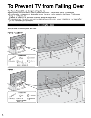 Page 88
• Fix pedestal and base together with band.
Securing to a base
To Prevent TV from Falling Over
For 42 ” and 50 ”
For 58 ”
 Band (3) Screw (3)  Wood screw 
(3)
Accessories
•  Nominal diameter
4 mm x 12 •  Nominal diameter
4 mm x 10 (for 42 ”)
4 mm x 12 (for 50 ”)
 Band (2) Screw (2)  Wood screw 
(2)
Accessories The Plasma TV could fall over during an earthquake, etc.
We recommend that measures are taken to prevent the Plasma TV from falling over in such an event.
• The information in this section is...