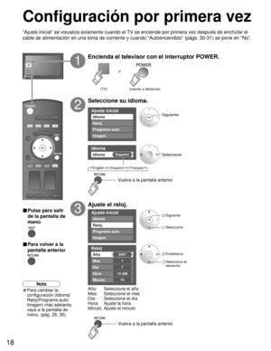 Page 1818
Ajuste inicial
Imagen
Idioma
Reloj
Programa auto
Idioma 
EspañolIdioma 
Ajuste inicial
Imagen
Reloj
Programa auto
Idioma
Reloj 
2007Año 
Mes 
7
1
Día 
Hora 
10
10 AM
Minuto 
ó
Configuración por primera vez
“Ajuste inicial” se visualiza solamente cuando el TV se enciende por primera vez después de enchufar el 
cable de alimentación en una toma de corriente y cuando “Autoencendido” (págs. 30-31) se pone en “No”.
Encienda el televisor con el interruptor POWER.
1
Seleccione su idioma.
2
Ajuste el reloj....