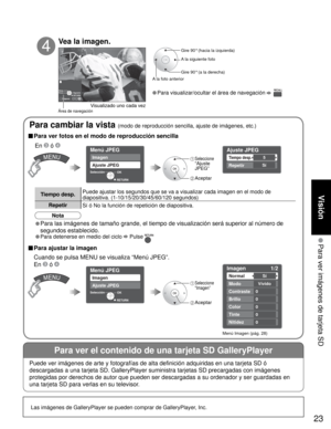 Page 2323
Visión
 Para ver imágenes de tarjeta SD
Para ver el contenido de una tarjeta SD GalleryPlayer
Las imágenes de GalleryPlayer se pueden comprar de GalleryPlayer, Inc.
Diaposi.R Y G B 
Rota.PrevioRETURNSiguíente
Menú JPEG
Imagen
Ajuste JPEG
OK Selección
RETURN
Imagen 1/2 
Normal 
Modo 
Contraste
Brillo
Color
Sí
Vívido
0
0
0
Tinte0
Nitidez0
Ajuste JPEG 
Tiempo desp. 
Repetir 
5
Sí
OK
RETURN
Menú JPEG
Imagen
Ajuste JPEG
Selección
• Para visualizar/ocultar el área de navegación   
Gire 90° (hacia la...