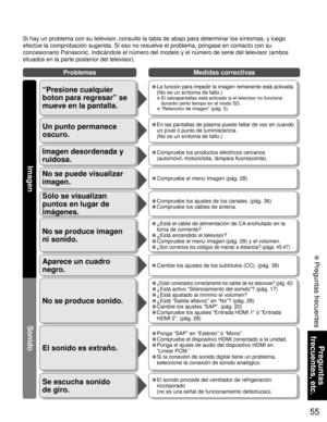 Page 5555
Preguntas 
frecuentes, etc.
 Preguntas frecuentes
Problemas Medidas correctivas
Si hay un problema con su televisor, consulte la tabla de abajo para determinar los síntomas, y luego 
efectúe la comprobación sugerida. Si eso no resuelve el problema, póngase en contacto con su 
concesionario Panasonic, indicándole el número del modelo y el número de serie del televisor (ambos 
situados en la parte posterior del televisor).
No se produce sonido.
El sonido es extraño.
• ¿Están conectados correctamente los...