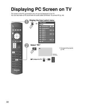 Page 2222
Displaying PC Screen on TV
The screen of the PC connected to the unit can be displayed on the TV.
You can also listen to PC sound with the audio cable connected. To connect PC (p. 40)
Display the Input select menu
Input select
2
3
4
5
8TV
Component 1
Component 2
HDMI 1
HDMI 2
7
HDMI 4
Video 2
8Video 1
6HDMI 3
GAME
1
AUX
GAME
9 Video 2GAME
0PC
GAME
Select “PC”
PC
Displays
PC screen
 Corresponding signals 
(p. 49)
■ To return to TV       /   