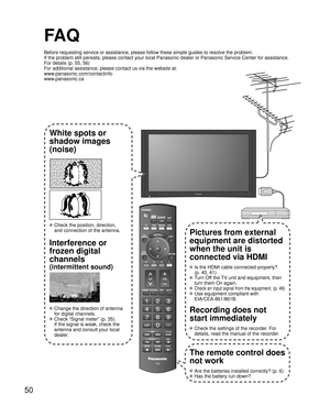 Page 5050
SUBMENU
FA Q
Before requesting service or assistance, please follow these simple guid\
es to resolve the problem.
If the problem still persists, please contact your local Panasonic deale\
r or Panasonic Service Center for assistance. 
For details (p. 55, 56)
For additional assistance, please contact us via the website at: 
www.panasonic.com/contactinfo
www.panasonic.ca
White spots or
shadow images
(noise)
 Check the position, direction,
and connection of the antenna.
Interference or 
frozen digital...