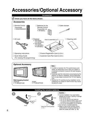 Page 66
Accessories/Optional Accessory
Accessories
Check you have all the items shown.
Remote Control
Transmitter
 N2QAYB000220
Cable clamper
Batteries for the
Remote Control
Transmitter (2)
 AA Battery
AC cord Pedestal
 TBLX0033
(TH-42PZ85U)
 TBLX0034(TH-46PZ85U, 
TH-50PZ85U)
Product Registration Card (U.S.A.)
Customer Care Plan Card (U.S.A.)
Operating Instructions
Quick Setup Guide 
(For viewing HD programming)
Installing the remote’s batteries
Open
Hook
 
 
Note the correct polarity
(+ or -). Close
Caution...