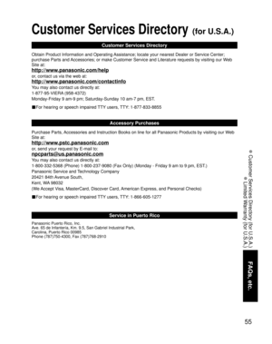 Page 5555
FAQs, etc.
 Customer Services Directory (for U.S.A.)
 Limited Warranty (for U.S.A.)
Customer Services Directory (for U.S.A.)
Customer Services Directory
Obtain Product Information and Operating Assistance; locate your nearest Dealer or Service Center; 
purchase Parts and Accessories; or make Customer Service and Literature requests by visitin\
g our Web 
Site at:
http://www.panasonic.com/help
or, contact us via the web at:
http://www.panasonic.com/contactinfo
You may also contact us directly at:...