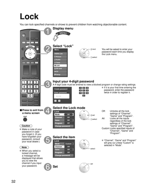 Page 3232
Lock
You can lock specified channels or shows to prevent children from watchin\
g objectionable content.
■ Press to exit from 
a menu screen
 
Caution
 Make a note of your password in case 
you forget it. (If you 
have forgotten your 
password, consult 
your local dealer.)
Note
 When you select a  locked channel,
a message will be 
displayed that allows 
you to view the 
channel if you input 
your password.
Display menu
Select “Lock”
Menu
Audio
Lock
Setup SD card
CC
Timer Picture
VIERA Link
 next...