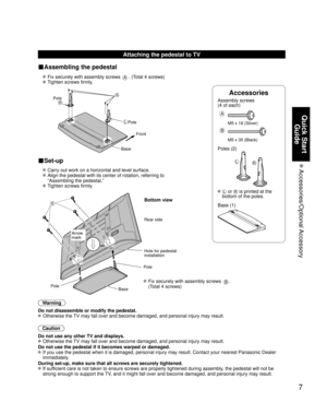 Page 77
Quick Start Guide
 Accessories/Optional Accessory
Accessories
Assembly screws 
(4 of each)
 
A
M5 x 18 (Silver)
B
M5 x 35 (Black)
Poles (2)
LR
  L or R is printed at the 
bottom of the poles.
 Base (1)
Attaching the pedestal to TV
■Assembling the pedestal
  Fix securely with assembly screws A. (Total 4 screws)
 
 Tighten screws firmly.
 
A
L
RPole Front
Pole
Base
■Set-up
  Carry out work on a horizontal and level surface.
 
   Align the pedestal with its center of rotation, referring to 
“Assembling...