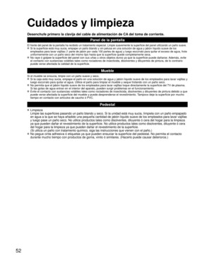 Page 5252
Cuidados y limpieza
Desenchufe primero la clavija del cable de alimentación de CA del toma de corriente.
Panel de la pantalla
El frente del panel de la pantalla ha recibido un tratamiento especial. \
Limpie suavemente la superficie del panel utilizando un paño suave. Si la superficie está muy sucia, empape un paño blando y sin pelus\
a en una solución de agua y jabón líquido suave de los 
empleados para lavar vajillas (1 parte de jabón por cada 100 partes \
de agua) y luego escúrralo para quitar el...