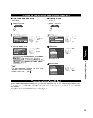 Page 2121
Viewing
 Viewing from SD Card
To change the view (slide show mode, adjusting images, etc.)
■To set up the slide show mode
 In 
 or 
1Display “Photo menu”
2Select “Setup slide show”
Photo menu
Picture
Setup slide show
 select
 “Setup slide  show”
 ok
3Select the item and adjust
Setup slide show
Disp. time
Repeat
5
On
 Select
 Adjust
Disp. time You can set how many seconds each 
image is displayed in Slide show 
mode. (1-10/15/20/30/45/60/120 sec)
Repeat Turn the slide show Repeat function 
On or Off....