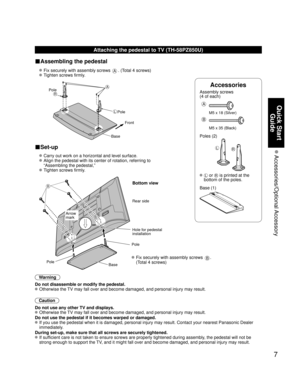 Page 77
Quick Start Guide
 Accessories/Optional Accessory
Accessories
Assembly screws 
(4 of each)
 
A
M5 x 18 (Silver)
B
M5 x 35 (Black)
Poles (2)
LR
  L or R is printed at the 
bottom of the poles.
 Base (1)
Attaching the pedestal to TV (TH-58PZ850U)
■Assembling the pedestal
  Fix securely with assembly screws A. (Total 4 screws)
 
 Tighten screws firmly.
 
A
L
RPole Front
Pole
Base
■Set-up
  Carry out work on a horizontal and level surface.
 
   Align the pedestal with its center of rotation, referring to...