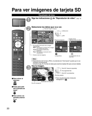 Page 2020
Para ver imágenes de tarjeta SD 
Visualizador de fotos
SD CARD
■ Para volver al 
televisor
■ Pulse para salir 
de la pantalla de 
menú
■ Para volver a la
pantalla anterior
Siga las indicaciones  de “Reproductor de vídeo”. (pág. 18)
Seleccione los datos que va a ver.
Nota
 Dependiendo del formato JPEG, el contenido de “Información” pue\
de que no se visualice correctamente. 
 
Consulte la pág. 55 (Formato de datos para examinar tarjetas SD) pa\
ra conocer detalles.
Vea la imagen.
Diaposi.RYGB...