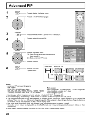 Page 2222
Advanced PIP
1
2
3
5Press to display the Setup menu.
Press to select “OSD Language”.
Press and hold until the Options menu is displayed.
Press to select Advanced PIP.
Press to adjust the menu.
Off : Sets normal two screen display mode
        (see page 21).
On : Sets Advanced PIP mode.
Press to conﬁ rm.
Press to exit from 
Options menu.
4
6
Notes:
•  Advanced PIP corresponding signal
 Sub screen
 
NTSC, PAL, SECAM (tuner, video)
  525i, 525p, 625i, 625p, 750/60p, 750/50p, 1125/60i, 1125/50i, 
1250/50i...