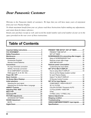 Page 44
Table of Contents Dear Panasonic Customer
Welcome to the Panasonic family of customers. We hope that you will have many years of enjoyment 
from your new Plasma Display.
To obtain maximum benefit from your set, please read these Instructions before making any adjustments, 
and retain them for future reference.
Retain your purchase receipt as well, and record the model number and serial number of your set in the 
space provided on the rear cover of these instructions.
Important Safety Instructions...