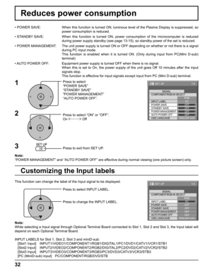 Page 3232
Reduces power consumption
Press to select 
“POWER SAVE”
“STANDBY SAVE”
“POWER MANAGEMENT”
“AUTO POWER OFF”.
Press to select “ON” or “OFF”.
On  Off
Press to exit from SET UP. • POWER SAVE:  When this function is turned ON, luminous level of the Plasma Display is suppressed, so 
power consumption is reduced.
• STANDBY SAVE:  When this function is turned ON, power consumption of the microcomputer is reduced 
during power supply standby (see page 13-15), so standby power of the set is reduced.
• POWER...