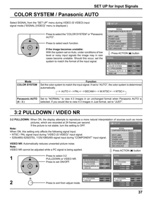 Page 3737
3:2 PULLDOWN / VIDEO NR COLOR SYSTEM / Panasonic AUTO
Select SIGNAL from the “SET UP” menu during VIDEO (S VIDEO) input
signal mode.(“SIGNAL [VIDEO]” menu is displayed.)
SET UP for Input Signals
Press to select the “COLOR SYSTEM” or “Panasonic 
AUTO”.
Press to select each function.
If the image becomes unstable:
With the system set on Auto, under conditions of low 
level or noisy input signals the image may in rare 
cases become unstable. Should this occur, set the 
system to match the format of the...