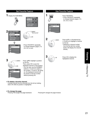 Page 2121
Viewing
 Watching TV
Favorite channels1/3
1
2
3
4
26-1      - - -
Set favorite 1/3
1
2
3
---
---
---
---
4
Setup SUB MENU
AllSurf mode
Set favorite
OffCC
Caption select
Signal meter
Setup SUB MENUAllSurf mode
Set favorite
OffCC
Caption select
Signal meter
Set favorite 1/3
1
2
3
4
26-1      - - -
SUBSUBMENUMENU
1 Press FAVORITE.
 •  Press FAVORITE repeatedly 
to change between pages (1/3, 
2/3, 3/3, or exit). 
2 Press ▲▼ or a Numbered key 
(1-9 and 0) to highlight a channel 
on the list.
•  Selecting a...