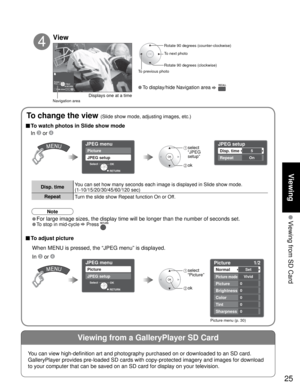 Page 2525
Viewing
 Viewing from SD Card
Viewing from a GalleryPlayer SD Card
Slide showRYGB
Next Rotate
Prev.RETURN
JPEG setup
Disp. time
Repeat
5
On
JPEG menu
Picture
JPEG setup
OK Select
RETURN
Picture    1/2
Normal
Picture mode
Picture
Brightness
Color
Set
Vivid
0
0
0
Tint0
Sharpness0
JPEG menu
Picture
JPEG setup
OK Select
RETURN
Rotate 90 degrees (counter-clockwise)
To next photo
Rotate 90 degrees (clockwise)
To previous photo
View
4
Displays one at a time
Navigation area
In  or 
To change the view (Slide...