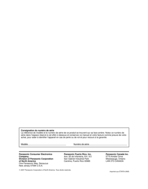 Page 59Panasonic Consumer Electronics
Company,
Division of Panasonic Corporation
of North America
One Panasonic Way, Secaucus
New Jersey 07094 U.S.A.Panasonic Puerto Rico, Inc.
Ave. 65 de Infanteria, Km. 9.5
San Gabriel Industrial Park
Carolina, Puerto Rico 00985Panasonic Canada Inc.
5770 Ambler  Drive
Mississauga, Ontario
L4W 2T3 CANADA
©
 2007 Panasonic Corporation of North America. Tous droits resérvés.
Imprimé aux ÉTATS-UNIS
Consignation du numéro de série
La référence de modèle et le numéro de série de ce...