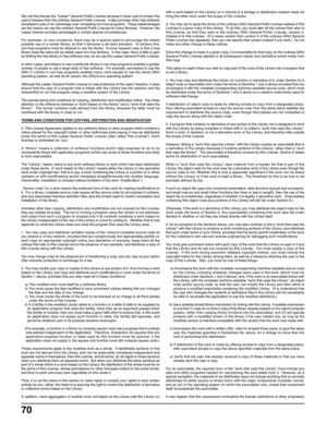 Page 7070
We call this license the Lesser General Public License because it does Less to protect the
users freedom than the ordinary General Public License.  It also provides other free software
developers Less of an advantage over competing non-free programs.  These disadvantages
are the reason we use the ordinary General Public License for many libraries.  However, the
Lesser license provides advantages in certain special circumstances.
For example, on rare occasions, there may be a special need to encourage...