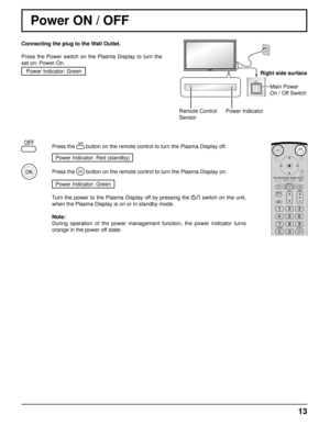 Page 1313
Remote Control
SensorPower IndicatorRight side surface
Main Power 
On / Off Switch
Power ON / OFF
Connecting the plug to the Wall Outlet.
Press the Power switch on the Plasma Display to turn the 
set on: Power-On.Power Indicator: Green
Press the  button on the remote control to turn the Plasma Display off.
Power Indicator: Red (standby) 
Press the  button on the remote control to turn the Plasma Display on.
Power Indicator: Green
Turn the power to the Plasma Display off by pressing the  switch on the...