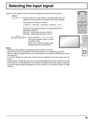 Page 15INPUT MENU
VOL
ENTER /
+/
-/
15
Selecting the input signal
Select the input signals to be connected by installing the optional Terminal Boards.
Press to select the input signal to be played back from the 
equipment which has been connected to the Plasma Display.
Input signals will change as follows:
Notes:
•  Selecting is also possible by pressing the INPUT button on the unit.
•  Input terminal will not be selected if the terminal board is not install\
ed into the SLOT.
•  Select to match the signals...