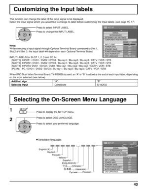 Page 431/2
PC
OFF
STANDBY SAVE
OFFPOWER MANAGEMENTOFF
AUTO POWER OFF OFF
OSD LANGUAGE ENGLISH (
US )
COMPONENT/RGB-IN SELECT
RGB
INPUT LABEL SIGNAL
SCREENSAVER
EXTENDED LIFE SETTINGS
POWER SAVE
SET UP
1/2
SIGNAL
PC
OFF
STANDBY SAVE OFF
POWER MANAGEMENTOFF
AUTO POWER OFF OFF
OSD LANGUAGE ENGLISH (
US )
COMPONENT/RGB-IN SELECT
RGB
INPUT LABEL
POWER SAVE
SET UP
SCREENSAVER
EXTENDED LIFE SETTINGS
43
Press to select INPUT LABEL.
Press to change the INPUT LABEL. 
This function can change the label of the Input signal...