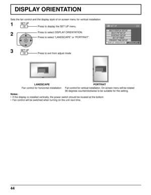 Page 4444
Sets the fan control and the display style of on-screen menu for vertica\
l installation.Press to display the SET UP menu.
Press to select DISPLAY ORIENTATION.
Press to select “LANDSCAPE” or “PORTRAIT”.
Press to exit from adjust mode
1
2
3
Notes:
•  If the display is installed vertically, the power switch should be located at the bottom.
•  Fan control will be switched when turning on the unit next time.
LANDSCAPE PORTRAIT
Fan control for horizontal installation. Fan control for vertical installation....