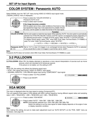 Page 523D Y/C FILTER (NTSC) 
COLOR SYSTEM 
SIGNAL 
ON 
AUTO 
3 : 2 PULLDOWN 
Panasonic AUTO (4 : 3)  OFF 
4:3
[  VIDEO  ] 
3 : 2 PULLDOWN 
OFF 
XGA MODE
AUTO
52
3:2 PULLDOWN
COLOR SYSTEM / Panasonic AUTO
Select SIGNAL from the “SET UP” menu during VIDEO (S VIDEO) input signal mode. 
(“SIGNAL [VIDEO]” menu is displayed.)
SET UP for Input Signals
Press to select the “COLOR SYSTEM” or 
“Panasonic AUTO  (4:3)”.
Press to select each function.
If the image becomes unstable:
With the system set on Auto, under...