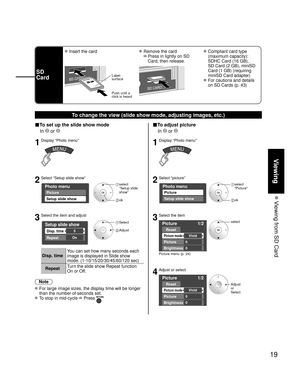 Page 1919
Viewing
 Viewing from SD Card
SD
Card
 Insert the card Remove the card
 
   Press in lightly on SD 
Card, then release.
 Compliant card type 
(maximum capacity): 
SDHC Card (16 GB), 
SD Card (2 GB), miniSD 
Card (1 GB) (requiring 
miniSD Card adapter)
 For cautions and details on SD Cards (p. 43)
Label
surface
Push until a
click is heard
To change the view (slide show mode, adjusting images, etc.)
■To set up the slide show mode
 In 
 or 
1Display “Photo menu”
2Select “Setup slide show”
Photo menu...