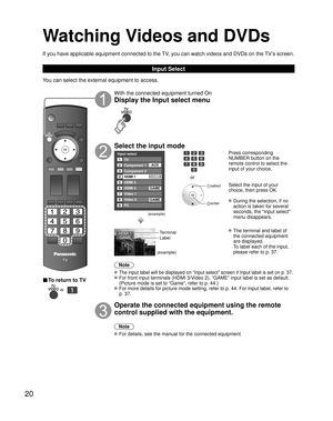 Page 2020
Watching Videos and DVDs
If you have applicable equipment connected to the TV, you can watch videos and DVDs on the TV’s screen.
Input Select
You can select the external equipment to access. 
■ To return to TV
   
With the connected equipment turned On
Display the Input select menu
Select the input mode
Input select
2
3
4
5
8TV
Component 1
Component 2
HDMI 1
HDMI 2
Video 2
7
Video 1
6HDMI 3
GAME
1
AUX
GAME
8 Video 2GAME
9PC
GAME
(example)
or
 select
 enter
Press corresponding 
NUMBER button on the...