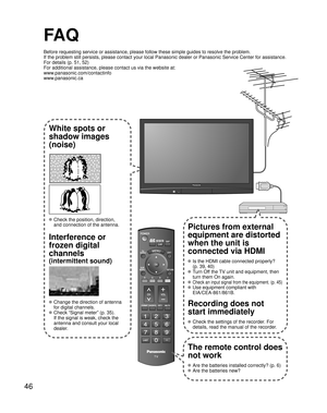 Page 4646
-
SUBMENU
FA Q
Before requesting service or assistance, please follow these simple guid\
es to resolve the problem.
If the problem still persists, please contact your local Panasonic deale\
r or Panasonic Service Center for assistance. 
For details (p. 51, 52)
For additional assistance, please contact us via the website at: 
www.panasonic.com/contactinfo
www.panasonic.ca
White spots or
shadow images
(noise)
 Check the position, direction,
and connection of the antenna.
Interference or 
frozen digital...