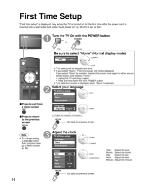 Page 1414
First Time Setup
“First time setup” is displayed only when the TV is turned on for the first time after the power cord is 
inserted into a wall outlet and when “Auto power on” (p. 26-27) is set to “No”.
or
■  Press to exit from 
a menu screen
 
■ Press to return 
to the previous 
screen 
Note
 To change setting 
(Language/Clock/
Auto program) later, 
go to Menu screen 
(p. 26)
Turn the TV On with the POWER button
or
(Remote) (TV)
Be sure to select “Home” (Normal display mode)
Please select your...