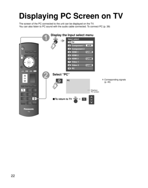 Page 2222
Displaying PC Screen on TV
The screen of the PC connected to the unit can be displayed on the TV.
You can also listen to PC sound with the audio cable connected. To connect PC (p. 39)
Display the Input select menu
Input select
2
3
4
5
8TV
Component 1
Component 2
HDMI 1
HDMI 2
Video 2
7Video 1
6HDMI 3
GAME
1
AUX
GAME
8Video 2GAME
9PC
GAME
Select “PC”
PC
Displays
PC screen
 Corresponding signals 
(p. 45)
■ To return to TV       /   