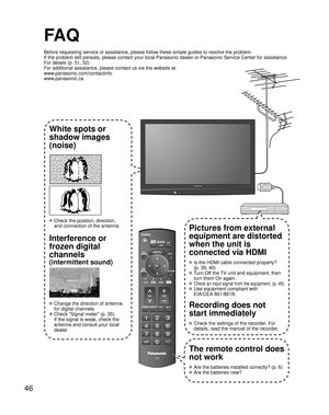 Page 4646
-
SUBMENU
FA Q
Before requesting service or assistance, please follow these simple guides to resolve the problem.
If the problem still persists, please contact your local Panasonic dealer or Panasonic Service Center for assistance. 
For details (p. 51, 52)
For additional assistance, please contact us via the website at: 
www.panasonic.com/contactinfo
www.panasonic.ca
White spots or
shadow images
(noise)
 Check the position, direction,
and connection of the antenna.
Interference or 
frozen digital...